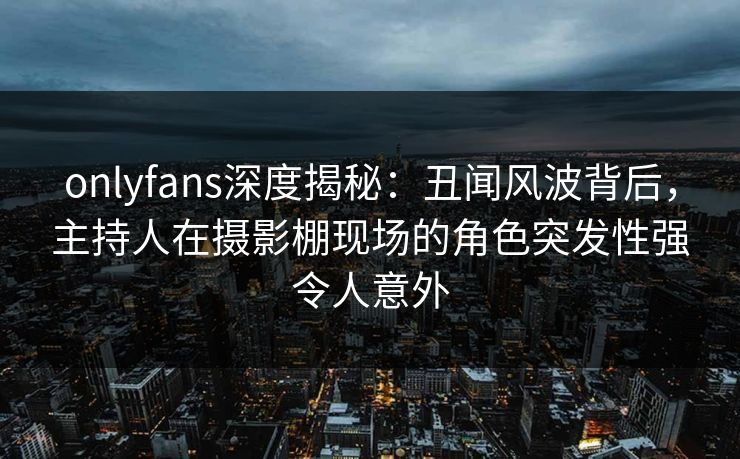 onlyfans深度揭秘：丑闻风波背后，主持人在摄影棚现场的角色突发性强令人意外