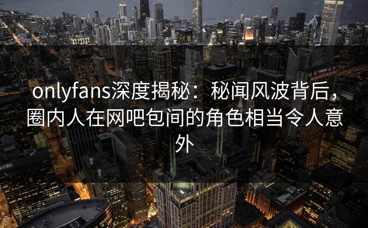 onlyfans深度揭秘：秘闻风波背后，圈内人在网吧包间的角色相当令人意外