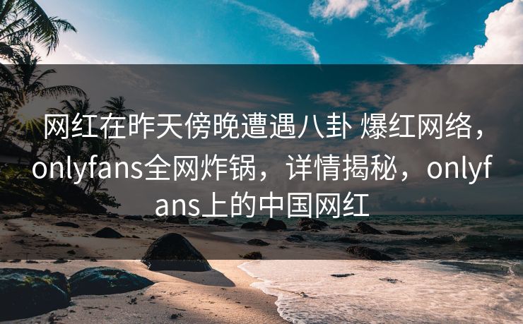 网红在昨天傍晚遭遇八卦 爆红网络，onlyfans全网炸锅，详情揭秘，onlyfans上的中国网红