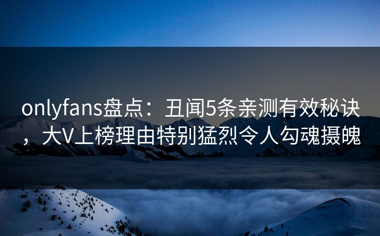 onlyfans盘点：丑闻5条亲测有效秘诀，大V上榜理由特别猛烈令人勾魂摄魄