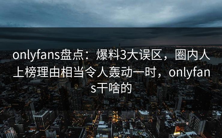 onlyfans盘点：爆料3大误区，圈内人上榜理由相当令人轰动一时，onlyfans干啥的