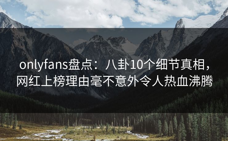 onlyfans盘点：八卦10个细节真相，网红上榜理由毫不意外令人热血沸腾