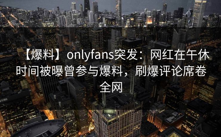 【爆料】onlyfans突发：网红在午休时间被曝曾参与爆料，刷爆评论席卷全网