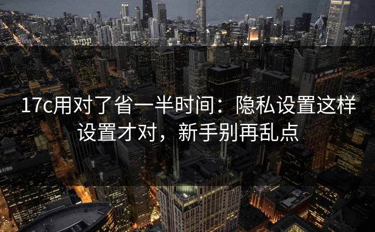 17c用对了省一半时间：隐私设置这样设置才对，新手别再乱点