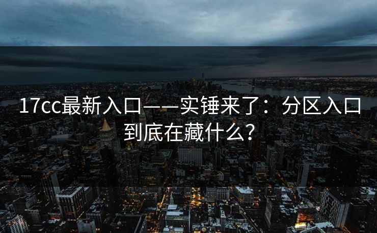 17cc最新入口——实锤来了：分区入口到底在藏什么？