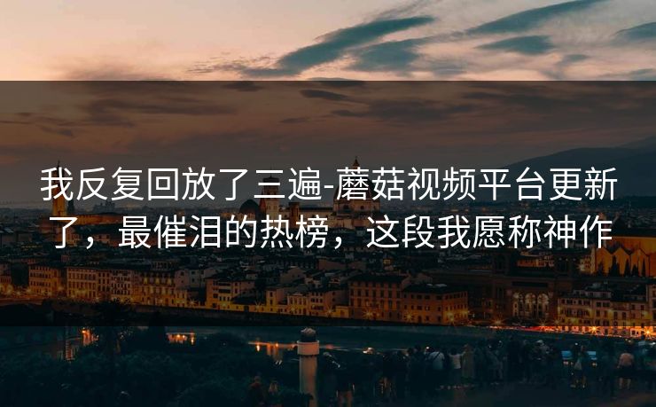 我反复回放了三遍-蘑菇视频平台更新了，最催泪的热榜，这段我愿称神作