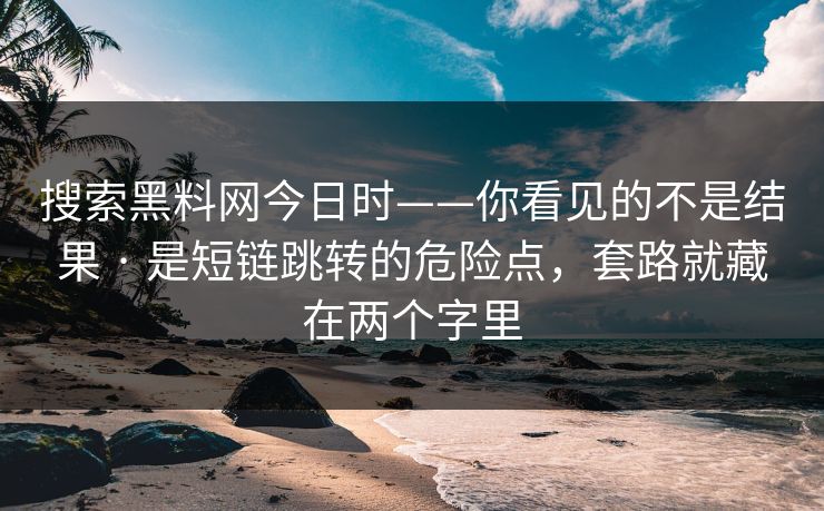 搜索黑料网今日时——你看见的不是结果 · 是短链跳转的危险点，套路就藏在两个字里
