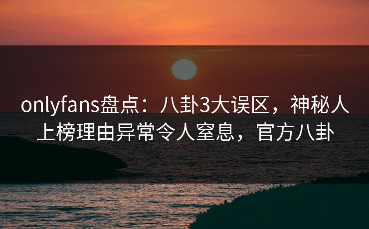 onlyfans盘点：八卦3大误区，神秘人上榜理由异常令人窒息，官方八卦