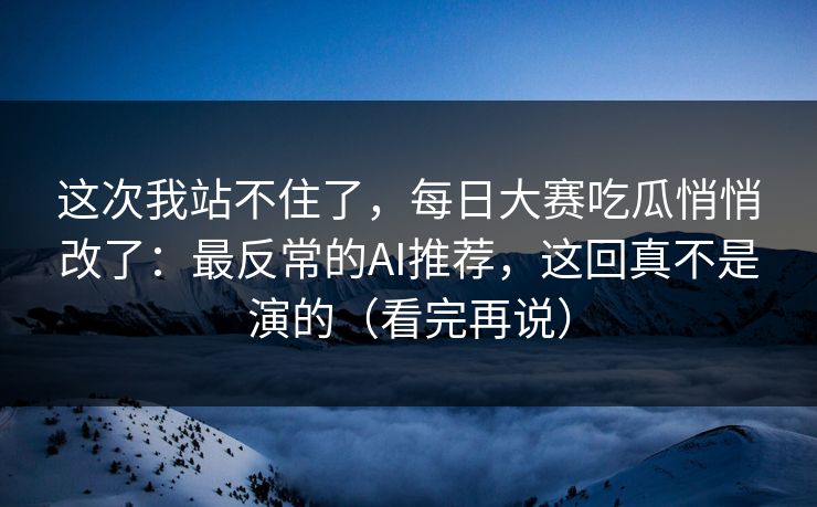 这次我站不住了，每日大赛吃瓜悄悄改了：最反常的AI推荐，这回真不是演的（看完再说）