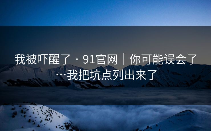 我被吓醒了 · 91官网｜你可能误会了…我把坑点列出来了
