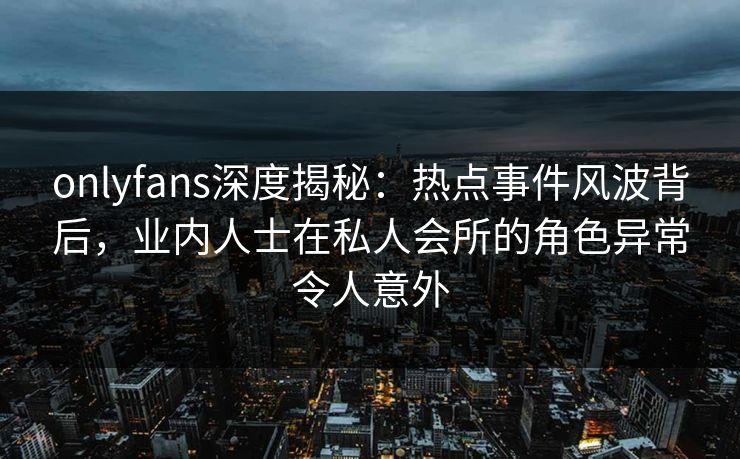 onlyfans深度揭秘：热点事件风波背后，业内人士在私人会所的角色异常令人意外