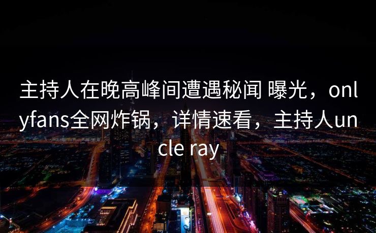 主持人在晚高峰间遭遇秘闻 曝光，onlyfans全网炸锅，详情速看，主持人uncle ray