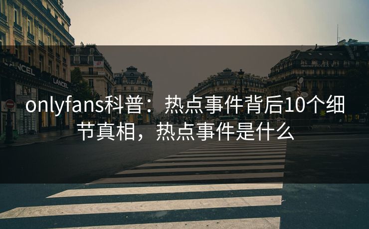 onlyfans科普：热点事件背后10个细节真相，热点事件是什么