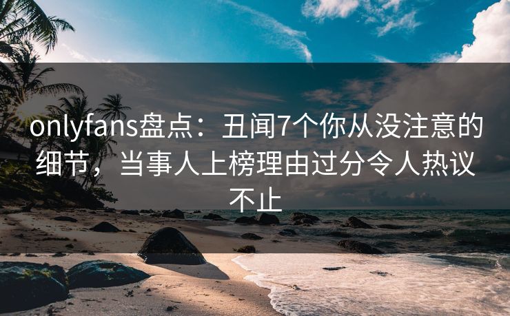 onlyfans盘点:丑闻7个你从没注意的细节,当事人上榜理由过分令人热议不止 onlyfans盘点:丑闻7个你从没注意的细节,当事人上榜理由过分令人热议不止