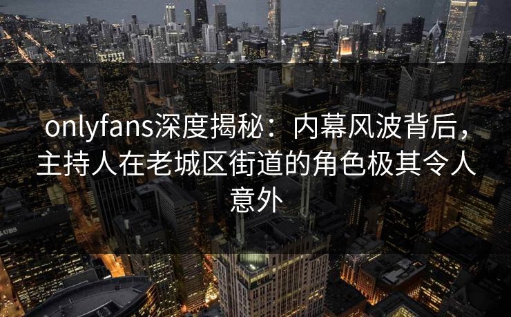onlyfans深度揭秘：内幕风波背后，主持人在老城区街道的角色极其令人意外