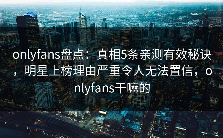 onlyfans盘点:真相5条亲测有效秘诀,明星上榜理由严重令人无法置信,onlyfans干嘛的 onlyfans盘点:真相5条亲测有效秘诀,明星上榜理由严重令人无法置信,onlyfans干嘛的
