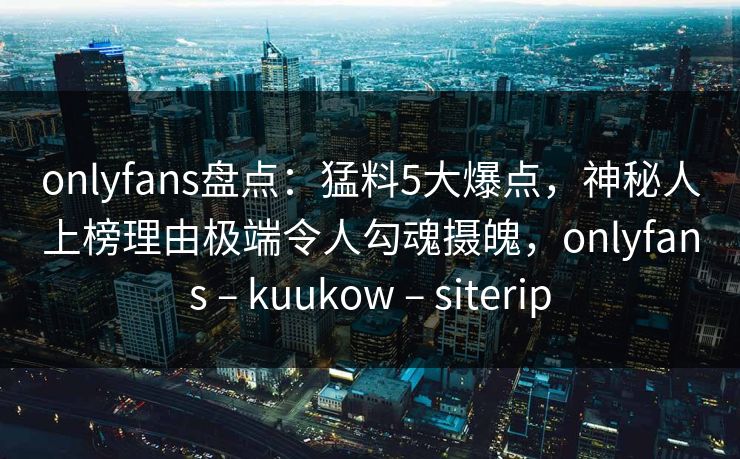 onlyfans盘点:猛料5大爆点,神秘人上榜理由极端令人勾魂摄魄,onlyfans – kuukow – siterip onlyfans盘点:猛料5大爆点,神秘人上榜理由极端令人勾魂摄魄,onlyfans – kuukow – siterip