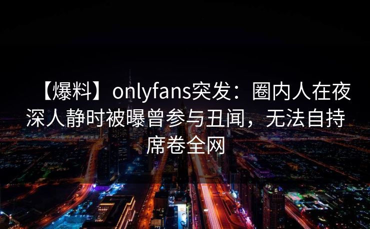 【爆料】onlyfans突发:圈内人在夜深人静时被曝曾参与丑闻,无法自持席卷全网 【爆料】onlyfans突发:圈内人在夜深人静时被曝曾参与丑闻,无法自持席卷全网