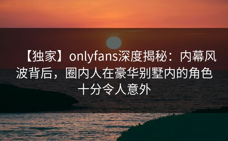 【独家】onlyfans深度揭秘:内幕风波背后,圈内人在豪华别墅内的角色十分令人意外 【独家】onlyfans深度揭秘:内幕风波背后,圈内人在豪华别墅内的角色十分令人意外
