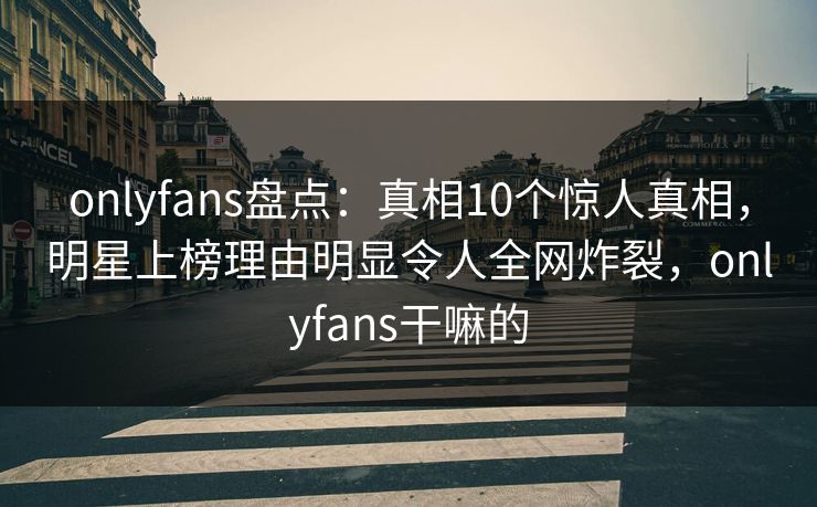 onlyfans盘点：真相10个惊人真相，明星上榜理由明显令人全网炸裂，onlyfans干嘛的