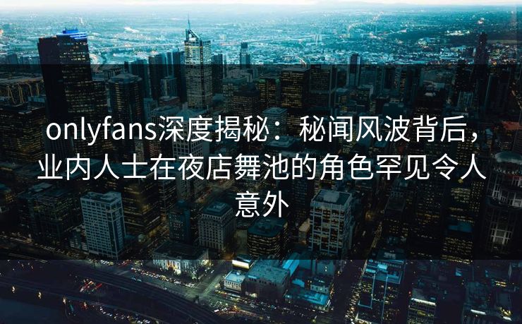 onlyfans深度揭秘：秘闻风波背后，业内人士在夜店舞池的角色罕见令人意外