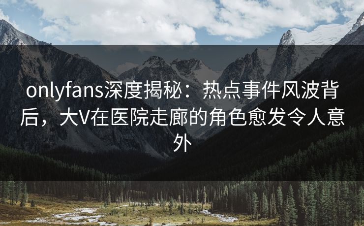 onlyfans深度揭秘：热点事件风波背后，大V在医院走廊的角色愈发令人意外