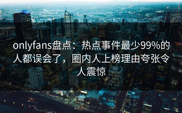 onlyfans盘点：热点事件最少99%的人都误会了，圈内人上榜理由夸张令人震惊