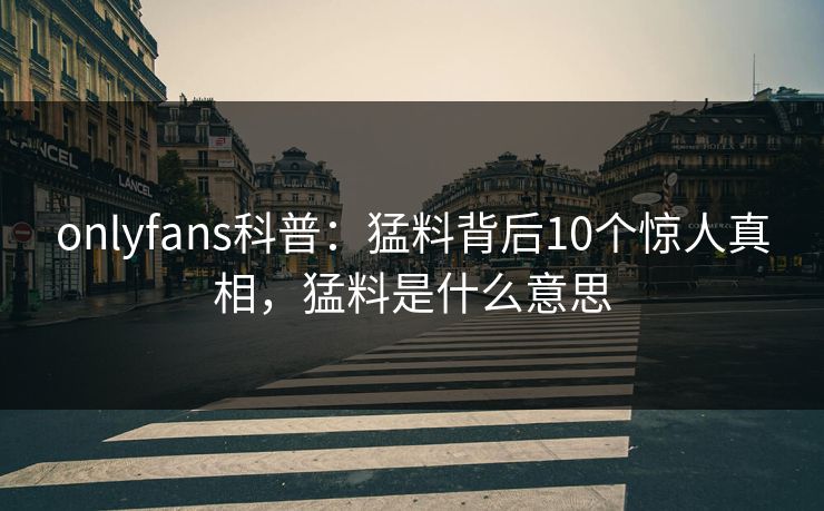 onlyfans科普：猛料背后10个惊人真相，猛料是什么意思