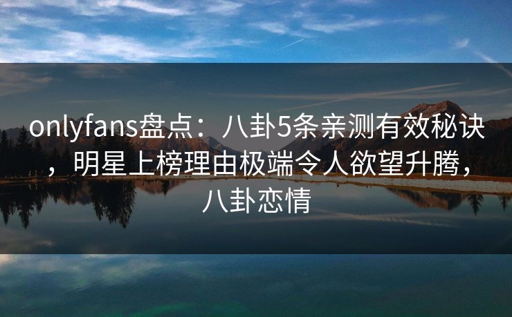 onlyfans盘点：八卦5条亲测有效秘诀，明星上榜理由极端令人欲望升腾，八卦恋情