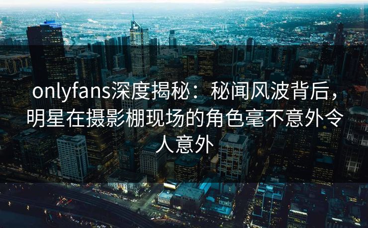 onlyfans深度揭秘:秘闻风波背后,明星在摄影棚现场的角色毫不意外令人意外 onlyfans深度揭秘:秘闻风波背后,明星在摄影棚现场的角色毫不意外令人意外