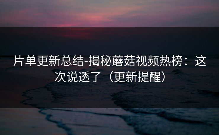 片单更新总结-揭秘蘑菇视频热榜：这次说透了（更新提醒）