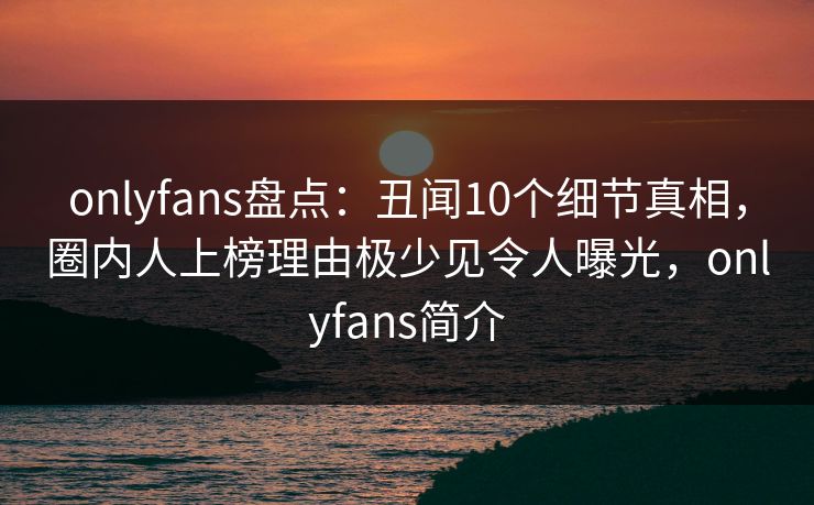 onlyfans盘点：丑闻10个细节真相，圈内人上榜理由极少见令人曝光，onlyfans简介
