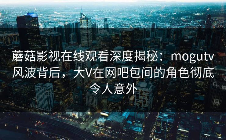 蘑菇影视在线观看深度揭秘：mogutv风波背后，大V在网吧包间的角色彻底令人意外