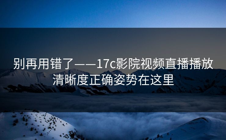 别再用错了——17c影院视频直播播放清晰度正确姿势在这里